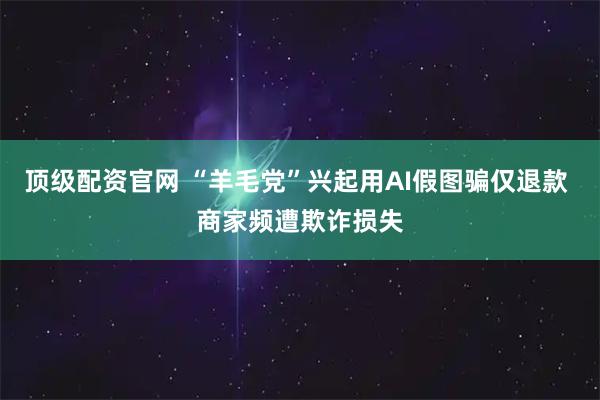顶级配资官网 “羊毛党”兴起用AI假图骗仅退款 商家频遭欺诈损失