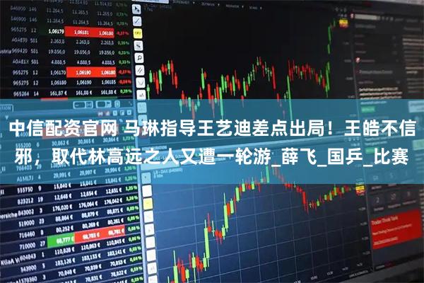 中信配资官网 马琳指导王艺迪差点出局！王皓不信邪，取代林高远之人又遭一轮游_薛飞_国乒_比赛