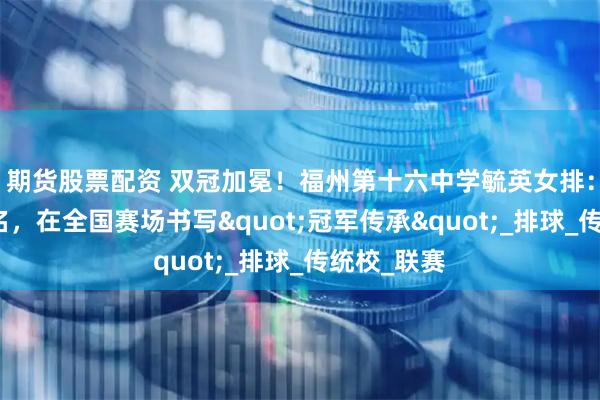 期货股票配资 双冠加冕！福州第十六中学毓英女排：以青春之名，在全国赛场书写"冠军传承"_排球_传统校_联赛