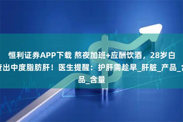 恒利证券APP下载 熬夜加班+应酬饮酒，28岁白领查出中度脂肪肝！医生提醒：护肝需趁早_肝脏_产品_含量
