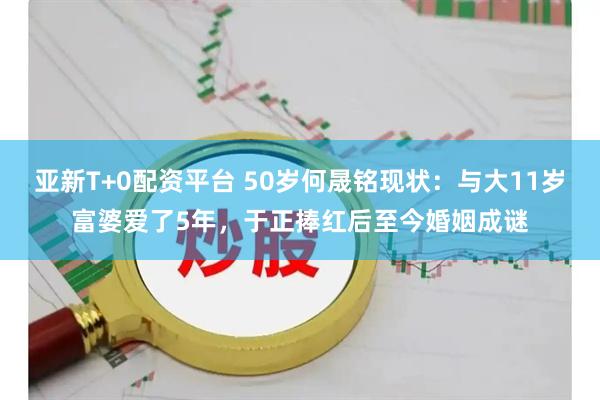 亚新T+0配资平台 50岁何晟铭现状：与大11岁富婆爱了5年，于正捧红后至今婚姻成谜