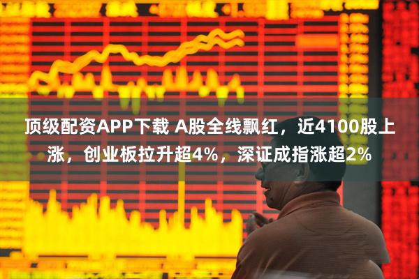 顶级配资APP下载 A股全线飘红，近4100股上涨，创业板拉升超4%，深证成指涨超2%