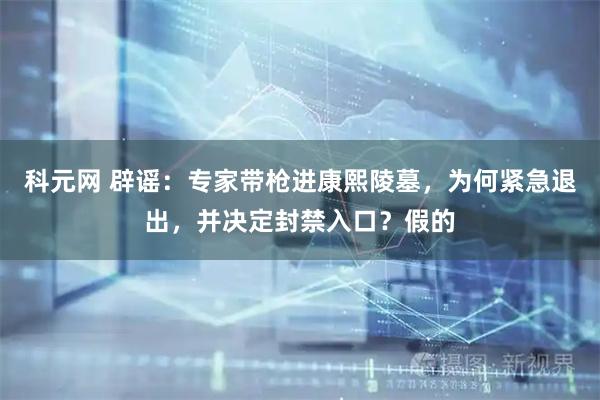 科元网 辟谣：专家带枪进康熙陵墓，为何紧急退出，并决定封禁入口？假的